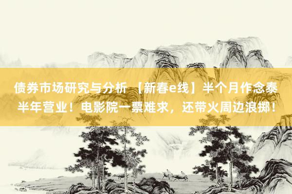 债券市场研究与分析 【新春e线】半个月作念泰半年营业！电影院一票难求，还带火周边浪掷！