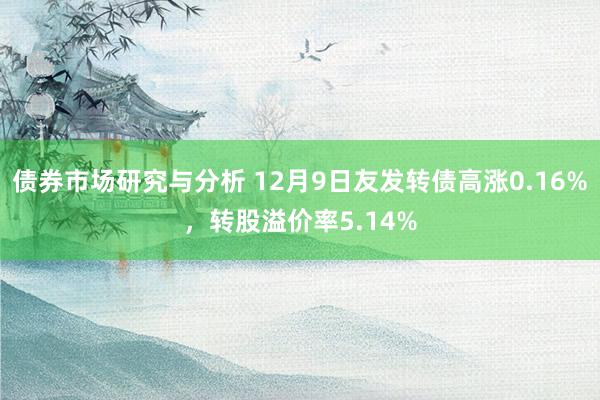 债券市场研究与分析 12月9日友发转债高涨0.16%，转股溢价率5.14%