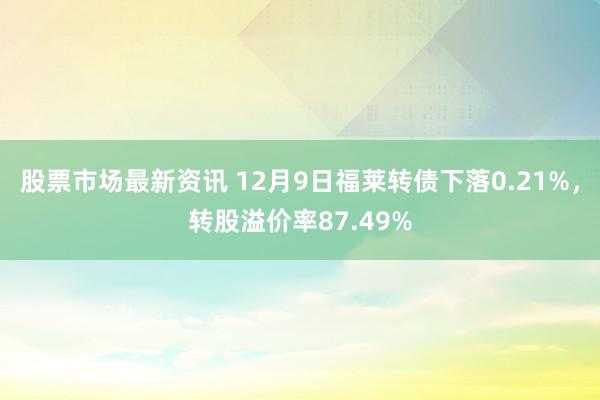 股票市场最新资讯 12月9日福莱转债下落0.21%，转股溢价率87.49%