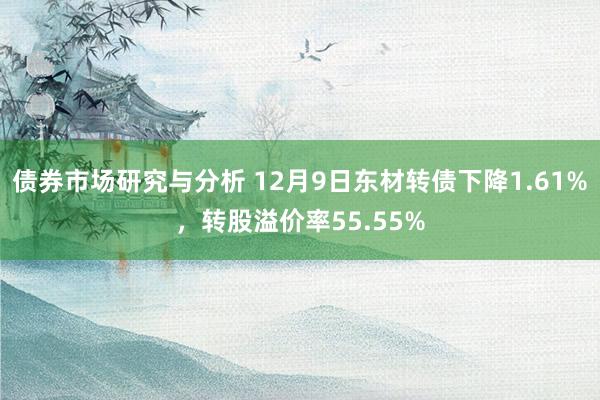 债券市场研究与分析 12月9日东材转债下降1.61%，转股溢价率55.55%