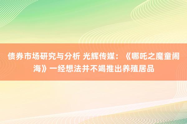 债券市场研究与分析 光辉传媒：《哪吒之魔童闹海》一经想法并不竭推出养殖居品