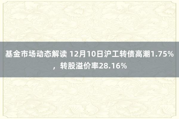 基金市场动态解读 12月10日沪工转债高潮1.75%，转股溢价率28.16%