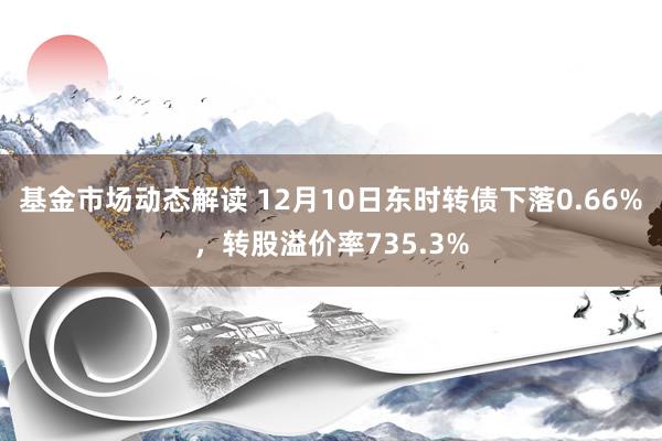 基金市场动态解读 12月10日东时转债下落0.66%，转股溢价率735.3%