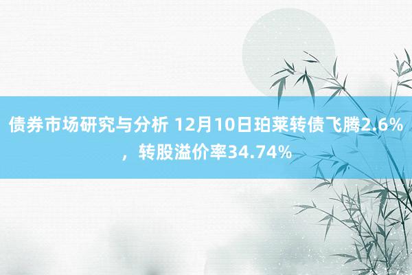 债券市场研究与分析 12月10日珀莱转债飞腾2.6%，转股溢价率34.74%