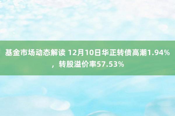 基金市场动态解读 12月10日华正转债高潮1.94%，转股溢价率57.53%