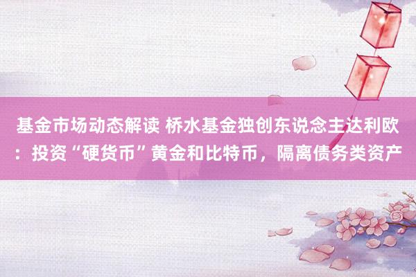 基金市场动态解读 桥水基金独创东说念主达利欧：投资“硬货币”黄金和比特币，隔离债务类资产