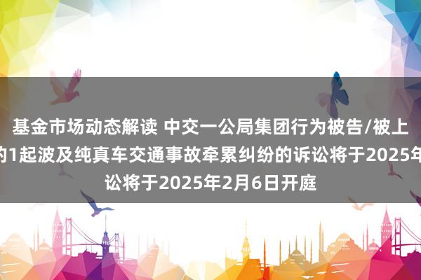 基金市场动态解读 中交一公局集团行为被告/被上诉东说念主的1起波及纯真车交通事故牵累纠纷的诉讼将于2025年2月6日开庭