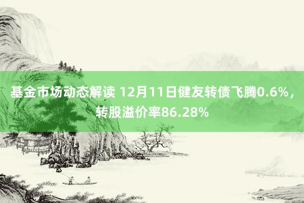 基金市场动态解读 12月11日健友转债飞腾0.6%，转股溢价率86.28%