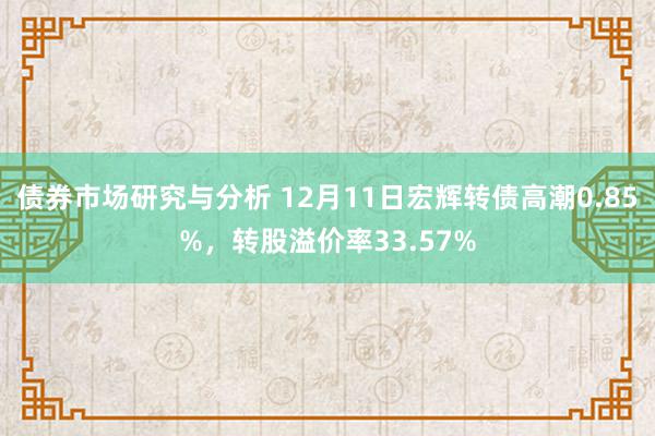 债券市场研究与分析 12月11日宏辉转债高潮0.85%，转股溢价率33.57%