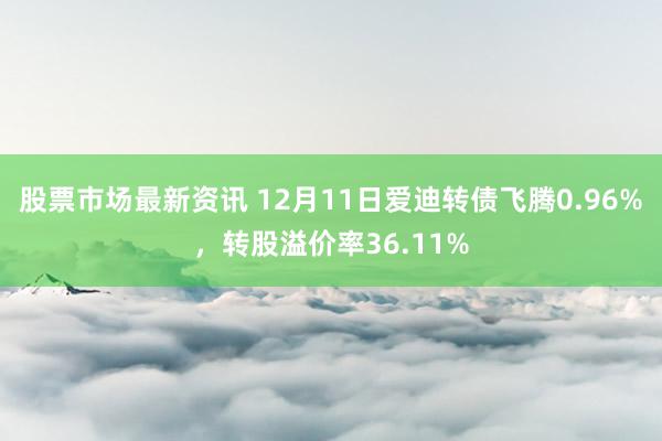 股票市场最新资讯 12月11日爱迪转债飞腾0.96%，转股溢价率36.11%