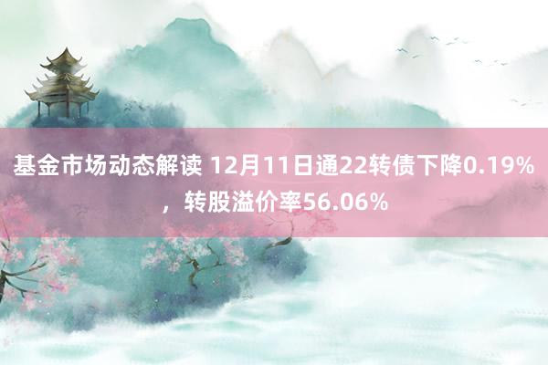 基金市场动态解读 12月11日通22转债下降0.19%，转股溢价率56.06%