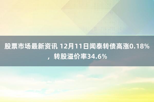 股票市场最新资讯 12月11日闻泰转债高涨0.18%，转股溢价率34.6%