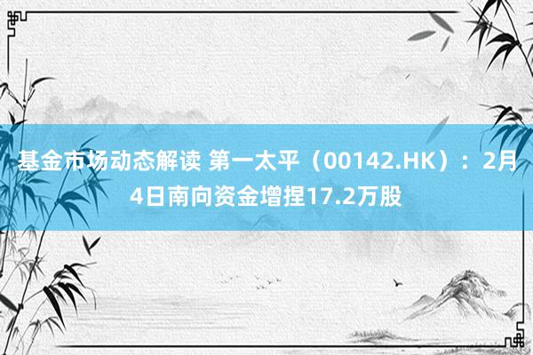 基金市场动态解读 第一太平（00142.HK）：2月4日南向资金增捏17.2万股