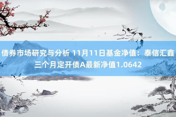 债券市场研究与分析 11月11日基金净值：泰信汇鑫三个月定开债A最新净值1.0642