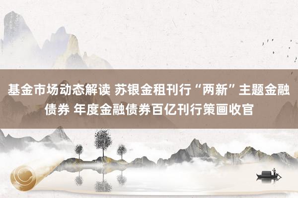 基金市场动态解读 苏银金租刊行“两新”主题金融债券 年度金融债券百亿刊行策画收官