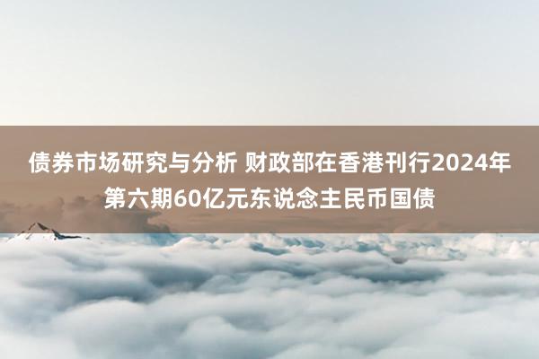 债券市场研究与分析 财政部在香港刊行2024年第六期60亿元东说念主民币国债