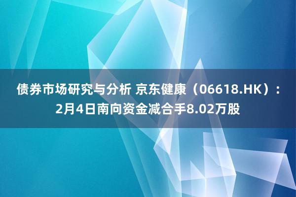 债券市场研究与分析 京东健康（06618.HK）：2月4日南向资金减合手8.02万股