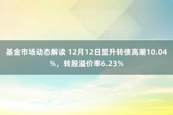 基金市场动态解读 12月12日盟升转债高潮10.04%，转股溢价率6.23%