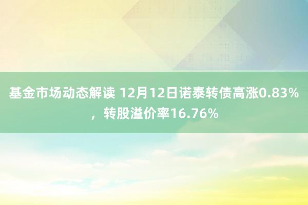 基金市场动态解读 12月12日诺泰转债高涨0.83%，转股溢价率16.76%