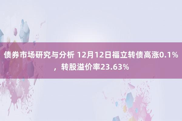 债券市场研究与分析 12月12日福立转债高涨0.1%，转股溢价率23.63%