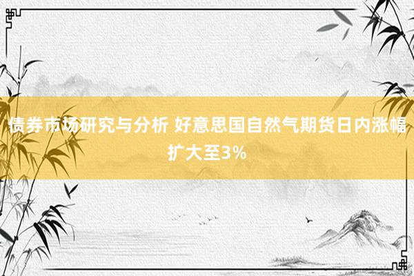 债券市场研究与分析 好意思国自然气期货日内涨幅扩大至3%