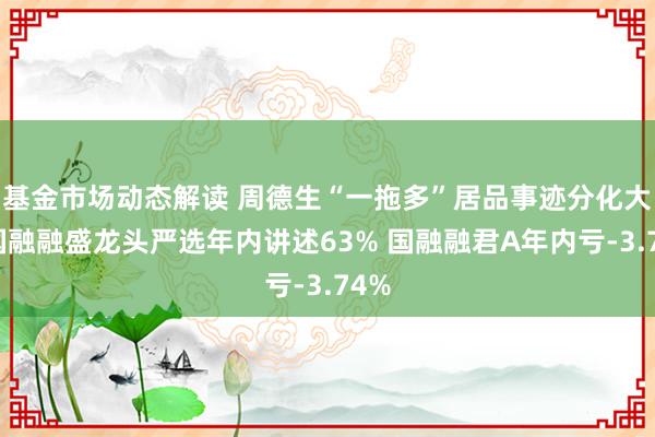 基金市场动态解读 周德生“一拖多”居品事迹分化大：国融融盛龙头严选年内讲述63% 国融融君A年内亏-3.74%