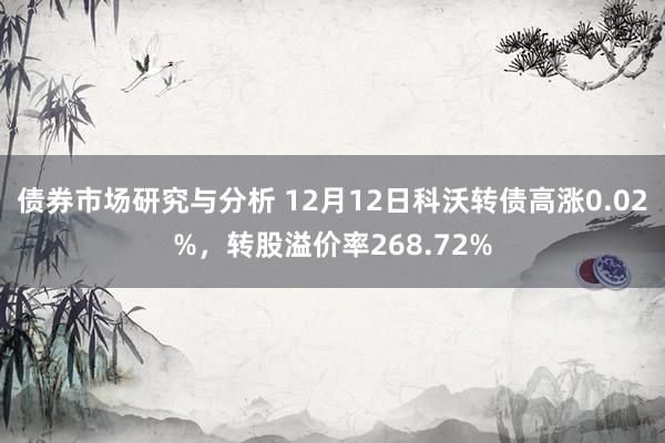 债券市场研究与分析 12月12日科沃转债高涨0.02%，转股溢价率268.72%