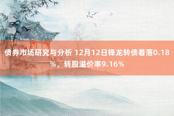 债券市场研究与分析 12月12日锋龙转债着落0.18%，转股溢价率9.16%