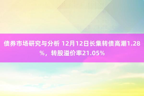 债券市场研究与分析 12月12日长集转债高潮1.28%，转股溢价率21.05%