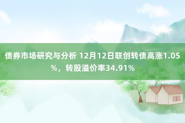 债券市场研究与分析 12月12日联创转债高涨1.05%，转股溢价率34.91%