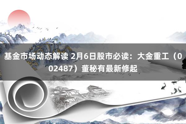 基金市场动态解读 2月6日股市必读：大金重工（002487）董秘有最新修起