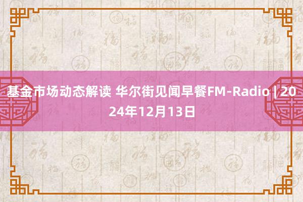 基金市场动态解读 华尔街见闻早餐FM-Radio | 2024年12月13日