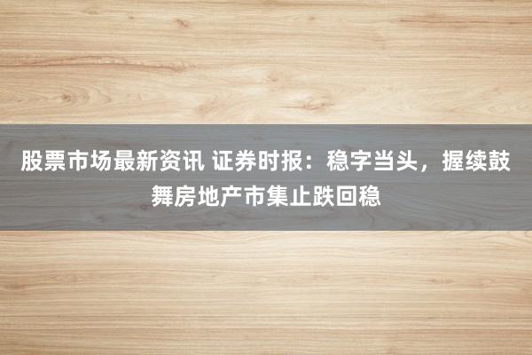 股票市场最新资讯 证券时报：稳字当头，握续鼓舞房地产市集止跌回稳