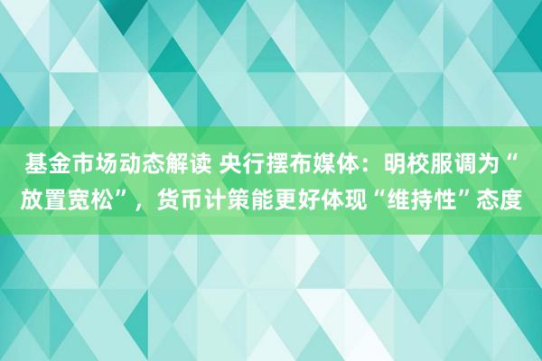 基金市场动态解读 央行摆布媒体：明校服调为“放置宽松”，货币计策能更好体现“维持性”态度