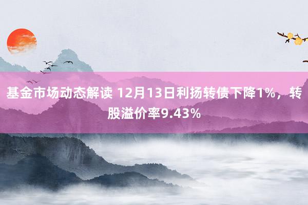 基金市场动态解读 12月13日利扬转债下降1%，转股溢价率9.43%