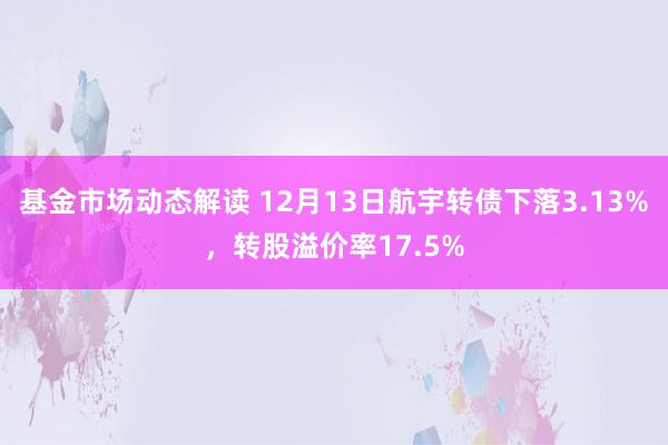 基金市场动态解读 12月13日航宇转债下落3.13%，转股溢价率17.5%