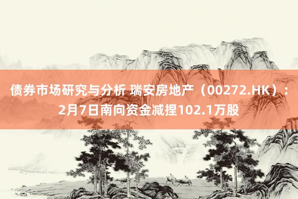 债券市场研究与分析 瑞安房地产（00272.HK）：2月7日南向资金减捏102.1万股