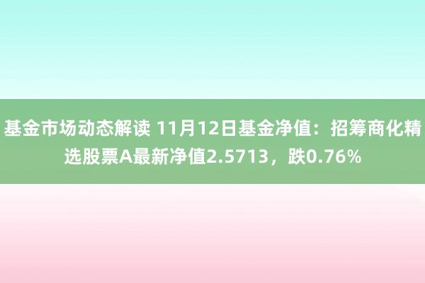 基金市场动态解读 11月12日基金净值：招筹商化精选股票A最新净值2.5713，跌0.76%