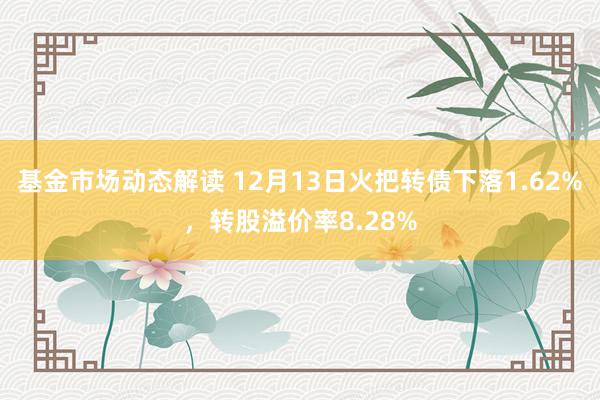 基金市场动态解读 12月13日火把转债下落1.62%，转股溢价率8.28%