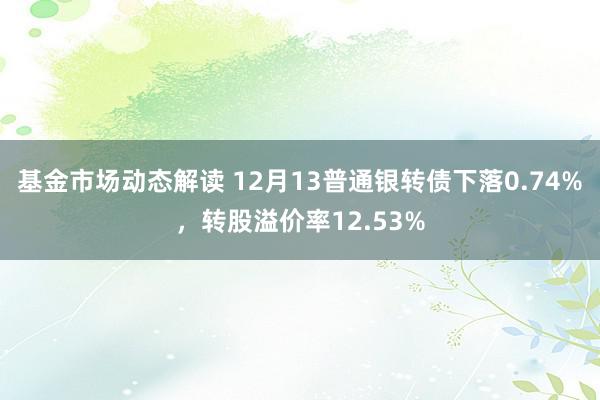 基金市场动态解读 12月13普通银转债下落0.74%，转股溢价率12.53%