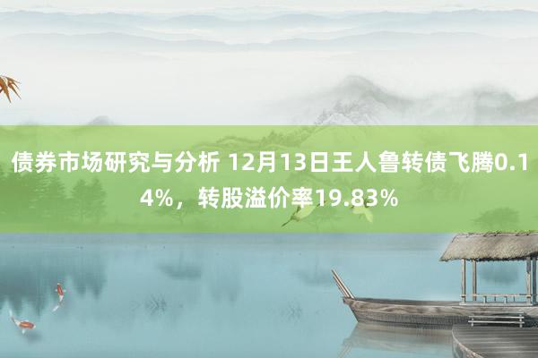 债券市场研究与分析 12月13日王人鲁转债飞腾0.14%，转股溢价率19.83%