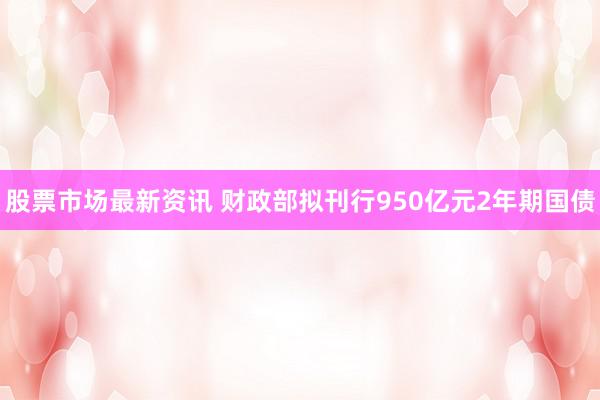 股票市场最新资讯 财政部拟刊行950亿元2年期国债