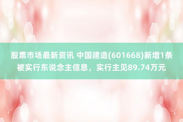 股票市场最新资讯 中国建造(601668)新增1条被实行东说念主信息，实行主见89.74万元