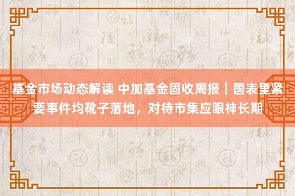 基金市场动态解读 中加基金固收周报︱国表里紧要事件均靴子落地，对待市集应眼神长期