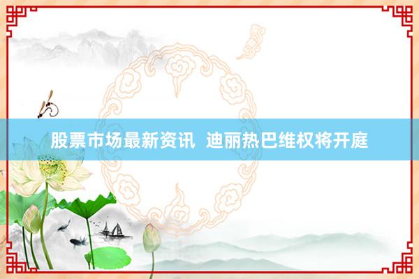 股票市场最新资讯  迪丽热巴维权将开庭