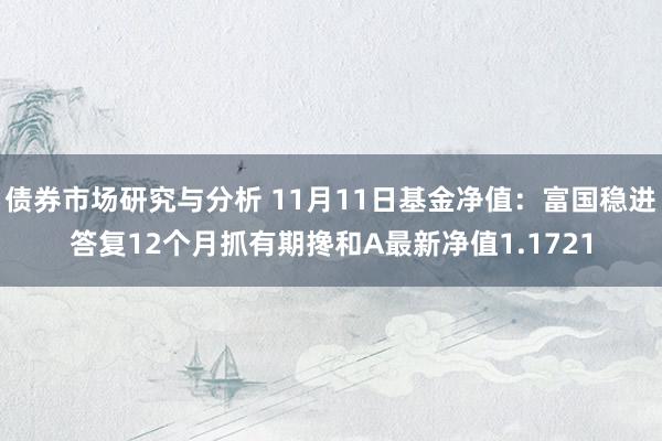 债券市场研究与分析 11月11日基金净值：富国稳进答复12个月抓有期搀和A最新净值1.1721