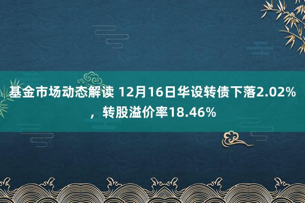 基金市场动态解读 12月16日华设转债下落2.02%，转股溢价率18.46%