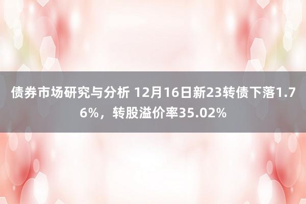 债券市场研究与分析 12月16日新23转债下落1.76%，转股溢价率35.02%