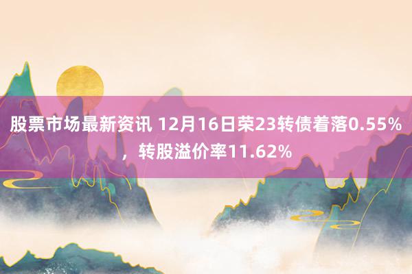 股票市场最新资讯 12月16日荣23转债着落0.55%，转股溢价率11.62%