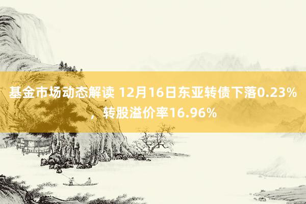 基金市场动态解读 12月16日东亚转债下落0.23%，转股溢价率16.96%